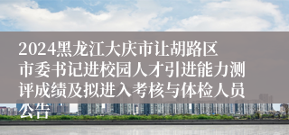 2024黑龙江大庆市让胡路区市委书记进校园人才引进能力测评成绩及拟进入考核与体检人员公告