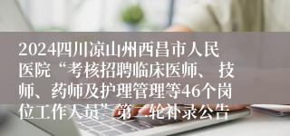 2024四川凉山州西昌市人民医院“考核招聘临床医师、 技师、药师及护理管理等46个岗位工作人员”第二轮补录公告