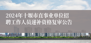 2024年十堰市直事业单位招聘工作人员递补资格复审公告