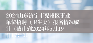 2024山东济宁市兖州区事业单位招聘（卫生类）报名情况统计（截止到2024年5月19日17：00）