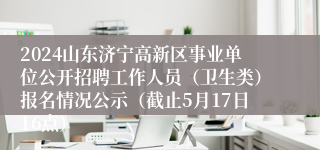 2024山东济宁高新区事业单位公开招聘工作人员（卫生类）报名情况公示（截止5月17日16点）