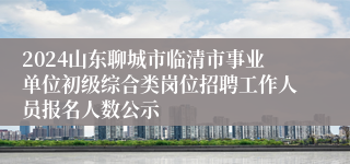 2024山东聊城市临清市事业单位初级综合类岗位招聘工作人员报名人数公示
