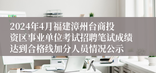 2024年4月福建漳州台商投资区事业单位考试招聘笔试成绩达到合格线加分人员情况公示