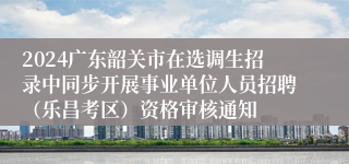 2024广东韶关市在选调生招录中同步开展事业单位人员招聘（乐昌考区）资格审核通知