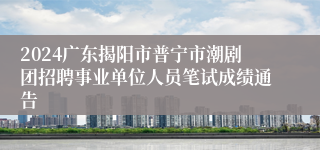 2024广东揭阳市普宁市潮剧团招聘事业单位人员笔试成绩通告
