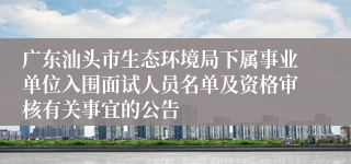 广东汕头市生态环境局下属事业单位入围面试人员名单及资格审核有关事宜的公告