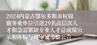 2024内蒙古鄂尔多斯市杭锦旗事业单位引进29名高层次人才和急需紧缺专业人才总成绩公示和体检与政审及考察公告