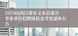 2024山西吕梁市文水县部分事业单位招聘体检及考察递补公告