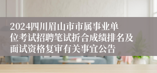 2024四川眉山市市属事业单位考试招聘笔试折合成绩排名及面试资格复审有关事宜公告