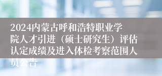 2024内蒙古呼和浩特职业学院人才引进（硕士研究生）评估认定成绩及进入体检考察范围人员公告