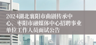 2024湖北襄阳市曲剧传承中心、枣阳市融媒体中心招聘事业单位工作人员面试公告