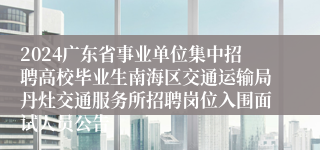 2024广东省事业单位集中招聘高校毕业生南海区交通运输局丹灶交通服务所招聘岗位入围面试人员公告