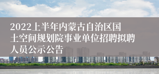 2022上半年内蒙古自治区国土空间规划院事业单位招聘拟聘人员公示公告