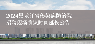 2024黑龙江省传染病防治院招聘现场确认时间延长公告