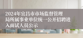 2024年宜昌市市场监督管理局所属事业单位统一公开招聘进入面试人员公示