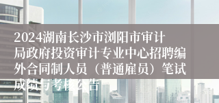 2024湖南长沙市浏阳市审计局政府投资审计专业中心招聘编外合同制人员（普通雇员）笔试成绩与考核公告