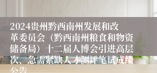2024贵州黔西南州发展和改革委员会（黔西南州粮食和物资储备局）十二届人博会引进高层次、急需紧缺人才测评笔试成绩公告
