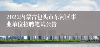 2022内蒙古包头市东河区事业单位招聘笔试公告