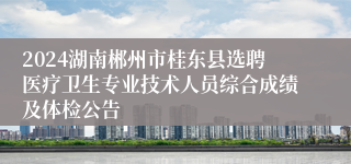 2024湖南郴州市桂东县选聘医疗卫生专业技术人员综合成绩及体检公告