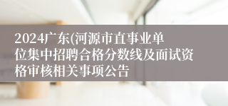 2024广东(河源市直事业单位集中招聘合格分数线及面试资格审核相关事项公告