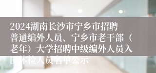2024湖南长沙市宁乡市招聘普通编外人员、宁乡市老干部（老年）大学招聘中级编外人员入围体检人员名单公示