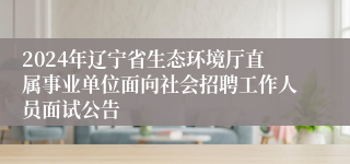 2024年辽宁省生态环境厅直属事业单位面向社会招聘工作人员面试公告