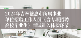 2024年吉林德惠市所属事业单位招聘工作人员（含专项招聘高校毕业生）面试进入体检环节考生成绩公示