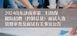 2024山东济南市第二妇幼保健院招聘（控制总量）面试人选资格审查及面试有关事宜公告