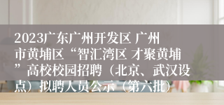 2023广东广州开发区 广州市黄埔区“智汇湾区 才聚黄埔”高校校园招聘（北京、武汉设点）拟聘人员公示（第六批）