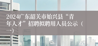 2024广东韶关市始兴县“青年人才”招聘拟聘用人员公示（一）