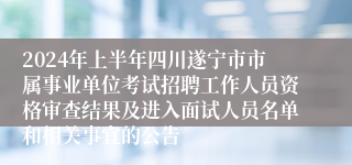 2024年上半年四川遂宁市市属事业单位考试招聘工作人员资格审查结果及进入面试人员名单和相关事宜的公告