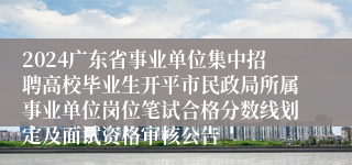 2024广东省事业单位集中招聘高校毕业生开平市民政局所属事业单位岗位笔试合格分数线划定及面试资格审核公告