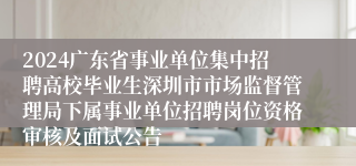 2024广东省事业单位集中招聘高校毕业生深圳市市场监督管理局下属事业单位招聘岗位资格审核及面试公告