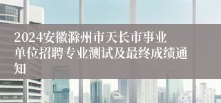 2024安徽滁州市天长市事业单位招聘专业测试及最终成绩通知