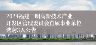 2024福建三明高新技术产业开发区管理委员会直属事业单位选聘3人公告