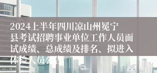 2024上半年四川凉山州冕宁县考试招聘事业单位工作人员面试成绩、总成绩及排名、拟进入体检人员公告