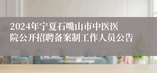 2024年宁夏石嘴山市中医医院公开招聘备案制工作人员公告
