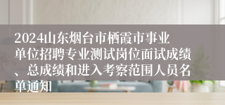 2024山东烟台市栖霞市事业单位招聘专业测试岗位面试成绩、总成绩和进入考察范围人员名单通知