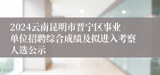 2024云南昆明市晋宁区事业单位招聘综合成绩及拟进入考察人选公示