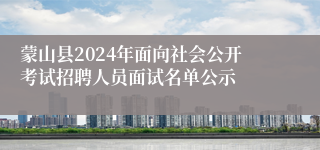 蒙山县2024年面向社会公开考试招聘人员面试名单公示