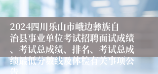 2024四川乐山市峨边彝族自治县事业单位考试招聘面试成绩、考试总成绩、排名、考试总成绩最低分数线及体检有关事项公告