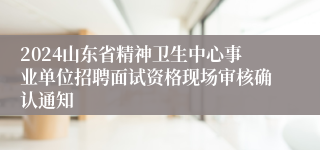 2024山东省精神卫生中心事业单位招聘面试资格现场审核确认通知