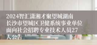 2024智汇潇湘才聚望城湖南长沙市望城区卫健系统事业单位面向社会招聘专业技术人员27人公告