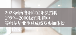 2023河南洛阳市宜阳县招聘1999—2000级宜阳籍中等师范毕业生总成绩及参加体检人员公示