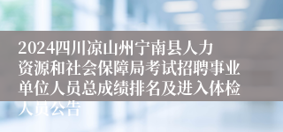 2024四川凉山州宁南县人力资源和社会保障局考试招聘事业单位人员总成绩排名及进入体检人员公告
