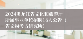 2024黑龙江省文化和旅游厅所属事业单位招聘16人公告（省文物考古研究所）