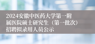 2024安徽中医药大学第一附属医院硕士研究生（第一批次）招聘拟录用人员公示