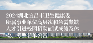 2024湖北宜昌市卫生健康委所属事业单位高层次和急需紧缺人才引进校园招聘面试成绩及体检、考察名单公告