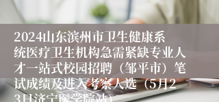 2024山东滨州市卫生健康系统医疗卫生机构急需紧缺专业人才一站式校园招聘（邹平市）笔试成绩及进入考察人选（5月23日济宁医学院站）