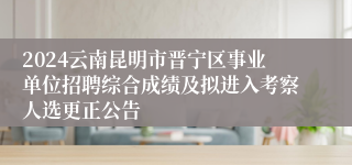 2024云南昆明市晋宁区事业单位招聘综合成绩及拟进入考察人选更正公告